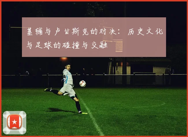 基辅与卢甘斯克的对决：历史文化与足球的碰撞与交融
