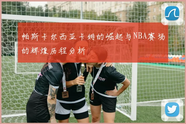 帕斯卡尔西亚卡姆的崛起与NBA赛场的辉煌历程分析