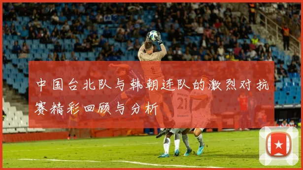 中国台北队与韩朝连队的激烈对抗赛精彩回顾与分析