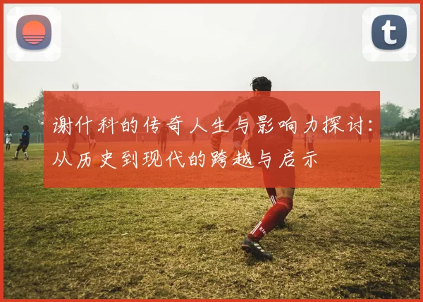 谢什科的传奇人生与影响力探讨：从历史到现代的跨越与启示
