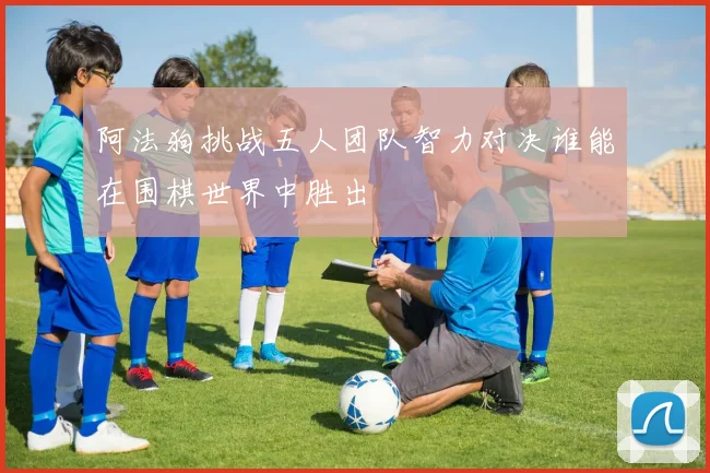 阿法狗挑战五人团队智力对决谁能在围棋世界中胜出
