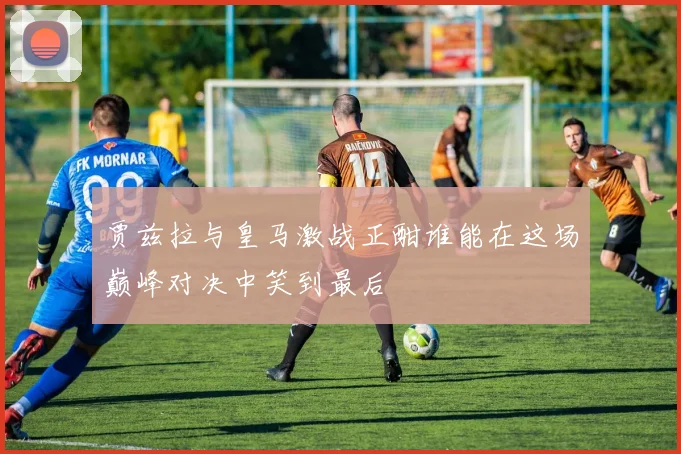 贾兹拉与皇马激战正酣谁能在这场巅峰对决中笑到最后