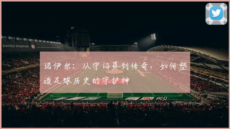 诺伊尔：从守门员到传奇，如何塑造足球历史的守护神