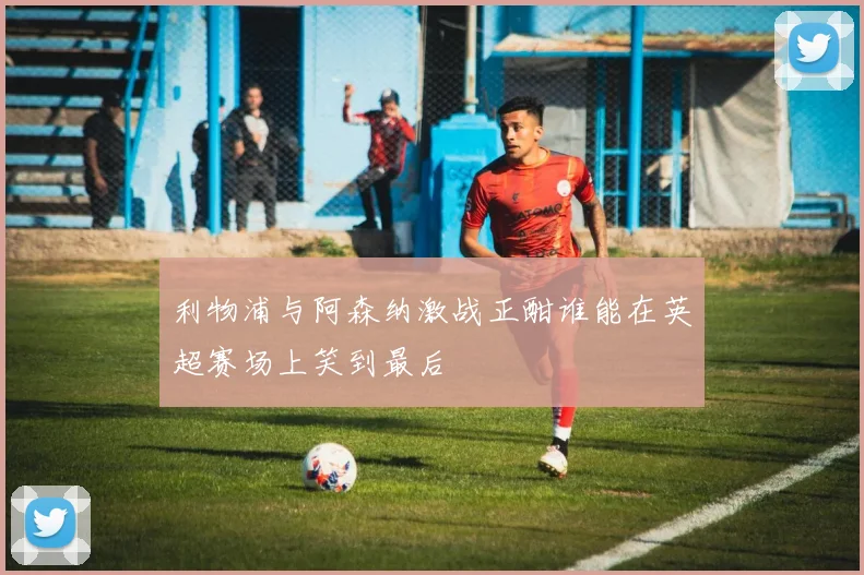 利物浦与阿森纳激战正酣谁能在英超赛场上笑到最后