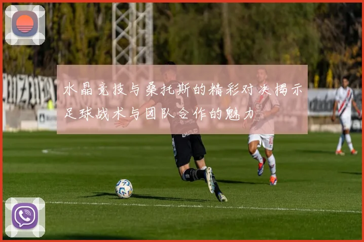 水晶竞技与桑托斯的精彩对决揭示足球战术与团队合作的魅力