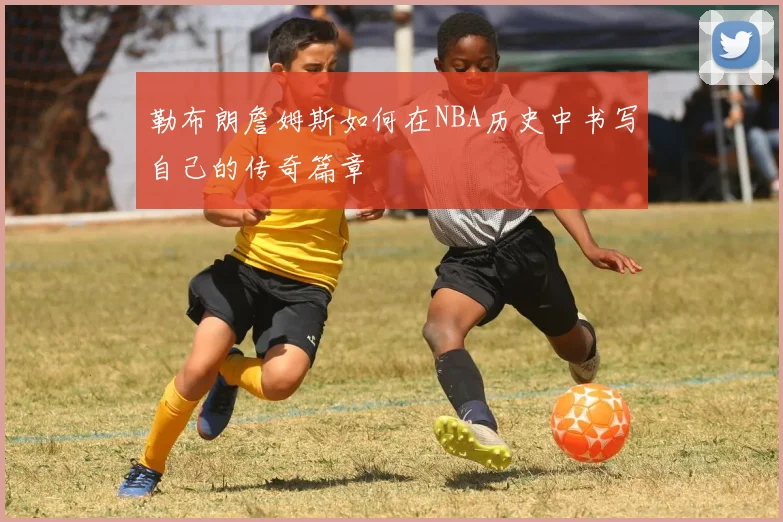 勒布朗詹姆斯如何在NBA历史中书写自己的传奇篇章