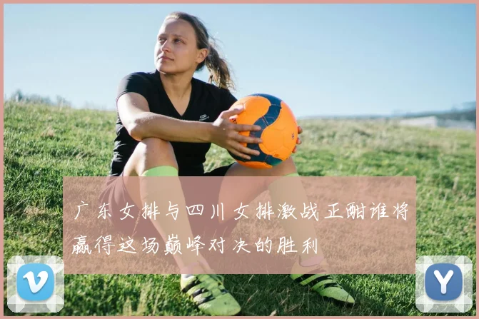 广东女排与四川女排激战正酣谁将赢得这场巅峰对决的胜利