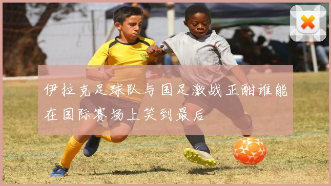 伊拉克足球队与国足激战正酣谁能在国际赛场上笑到最后